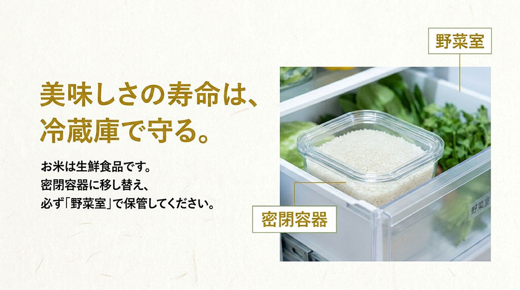 美味しさの寿命は冷蔵庫で守る。お米は生鮮食品のため、密閉容器に移し替えて必ず野菜室で保管してください。