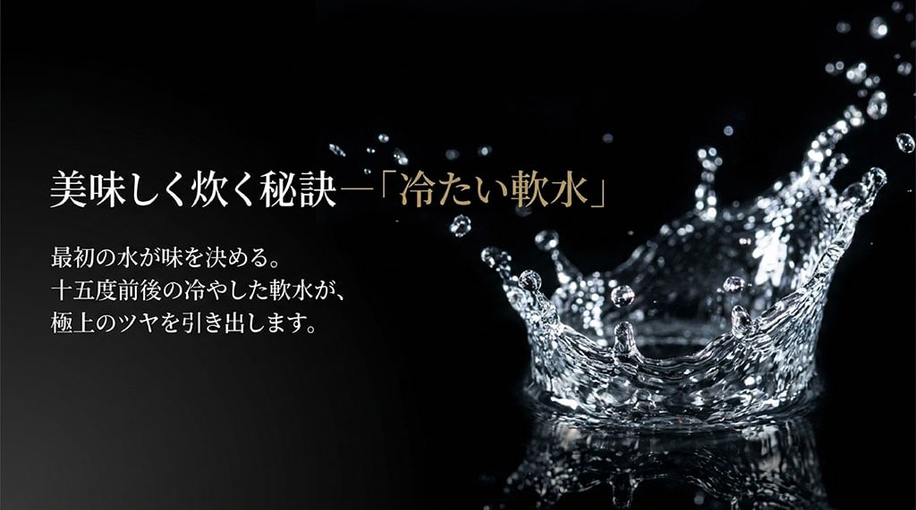 美味しく炊く秘訣は最初の水。15度前後の冷やした軟水が、極上のツヤを引き出します。
